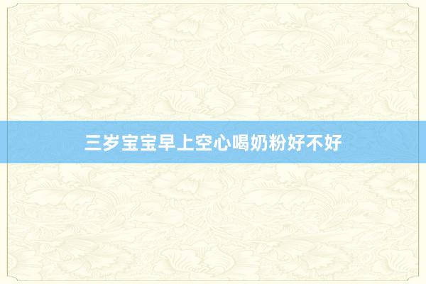 三岁宝宝早上空心喝奶粉好不好